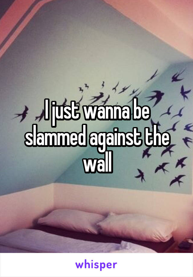 I just wanna be slammed against the wall