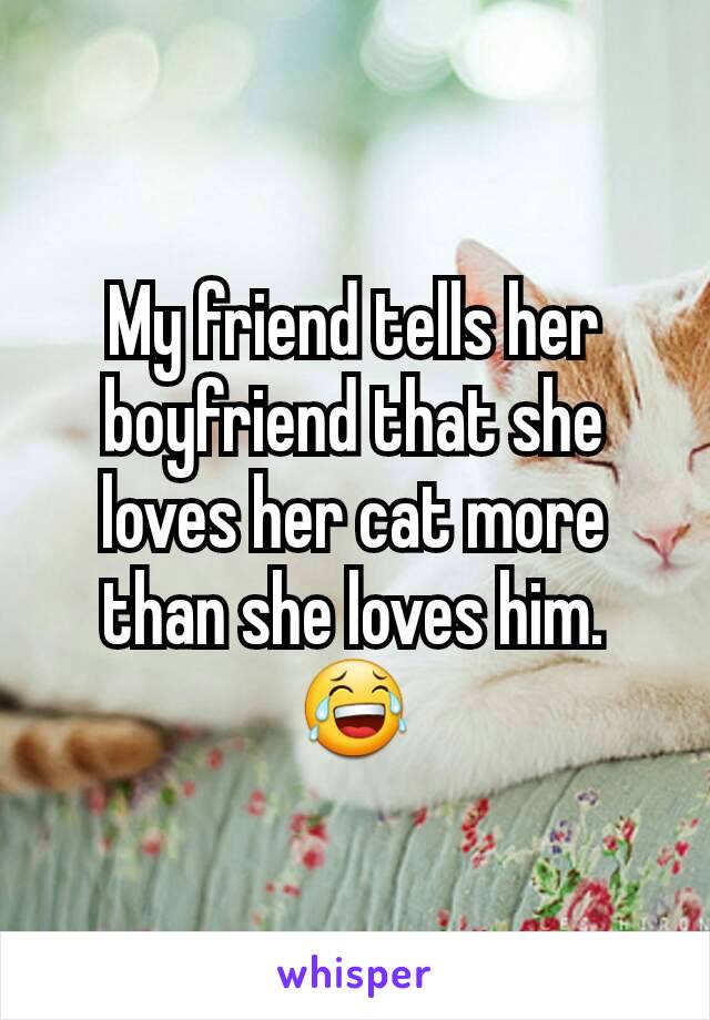 My friend tells her boyfriend that she loves her cat more than she loves him. 😂