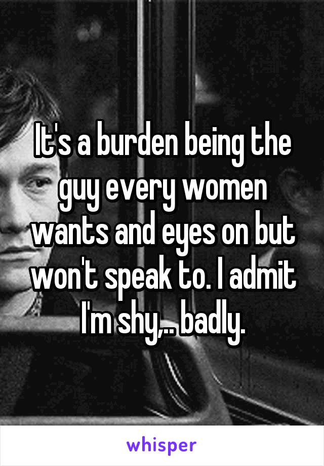 It's a burden being the guy every women wants and eyes on but won't speak to. I admit I'm shy,.. badly.