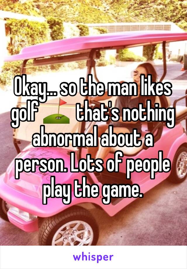 Okay... so the man likes golf ⛳️  that's nothing abnormal about a person. Lots of people play the game.