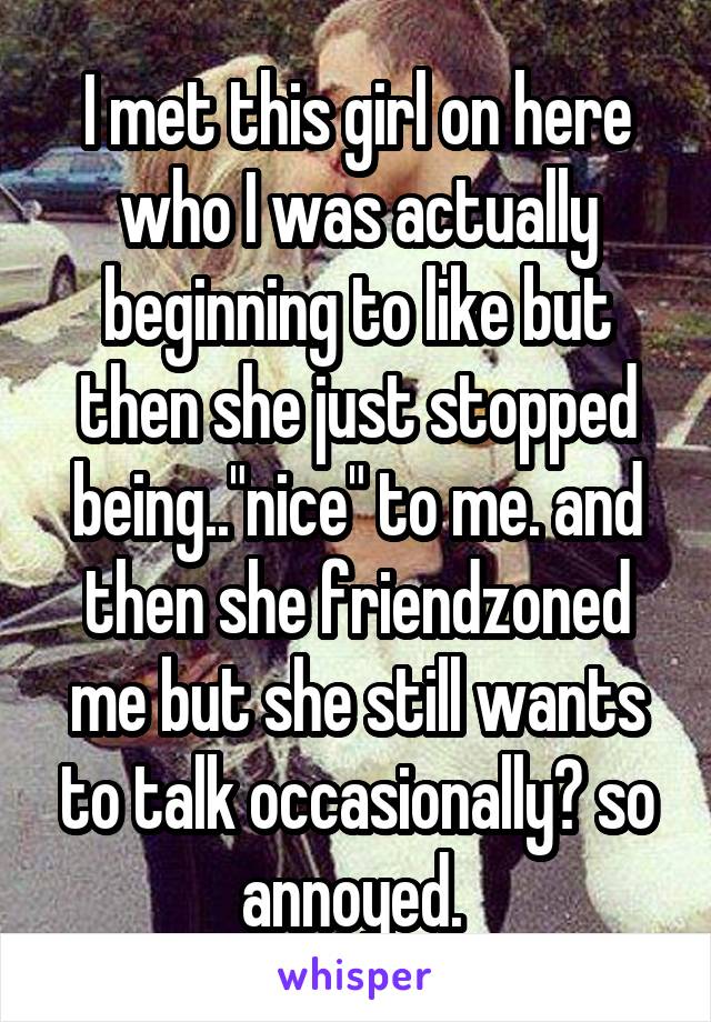 I met this girl on here who I was actually beginning to like but then she just stopped being.."nice" to me. and then she friendzoned me but she still wants to talk occasionally? so annoyed. 