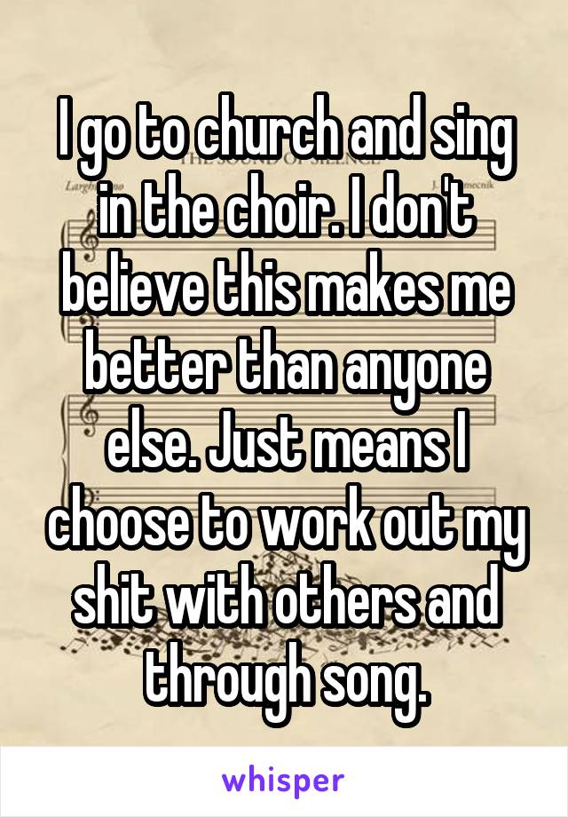 I go to church and sing in the choir. I don't believe this makes me better than anyone else. Just means I choose to work out my shit with others and through song.