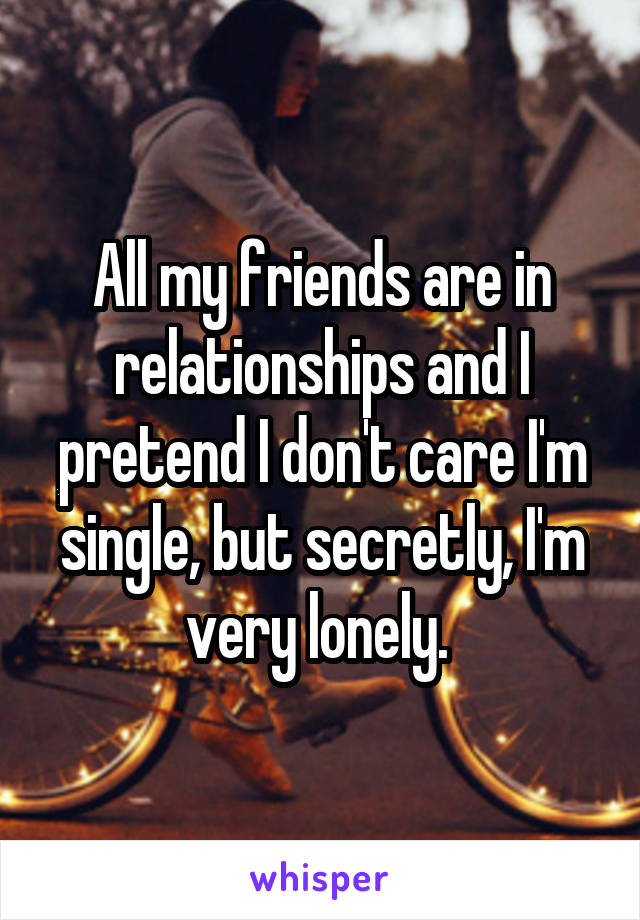 All my friends are in relationships and I pretend I don't care I'm single, but secretly, I'm very lonely. 