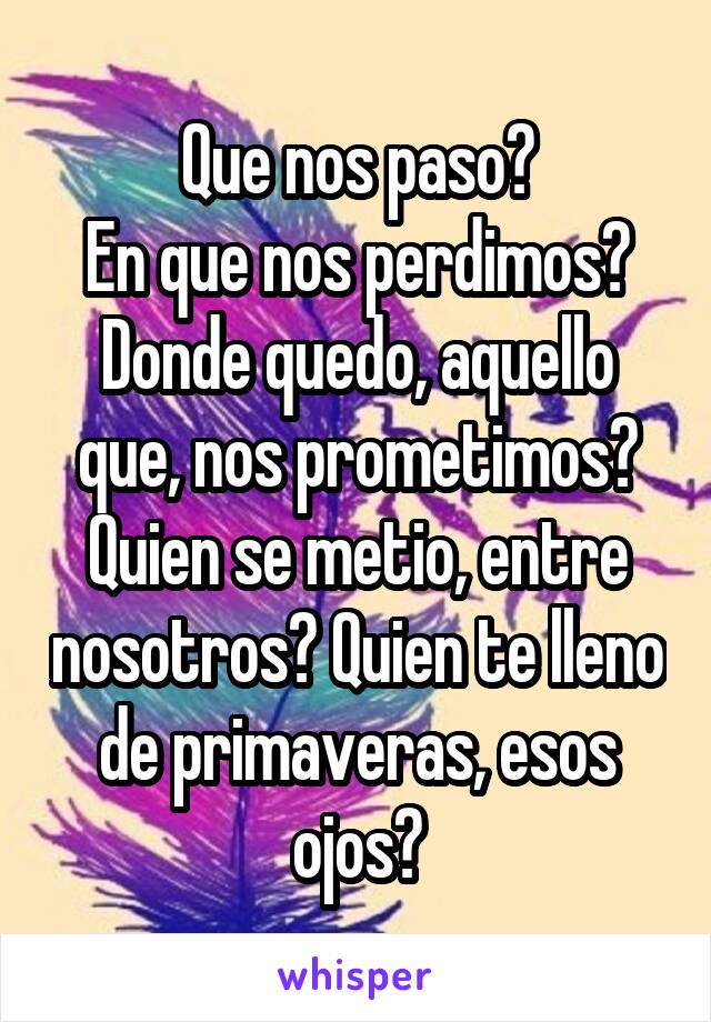 Que nos paso?
En que nos perdimos? Donde quedo, aquello que, nos prometimos? Quien se metio, entre nosotros? Quien te lleno de primaveras, esos ojos?