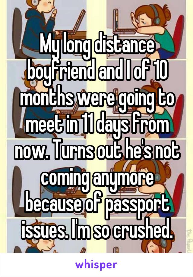 My long distance boyfriend and I of 10 months were going to meet in 11 days from now. Turns out he's not coming anymore because of passport issues. I'm so crushed.