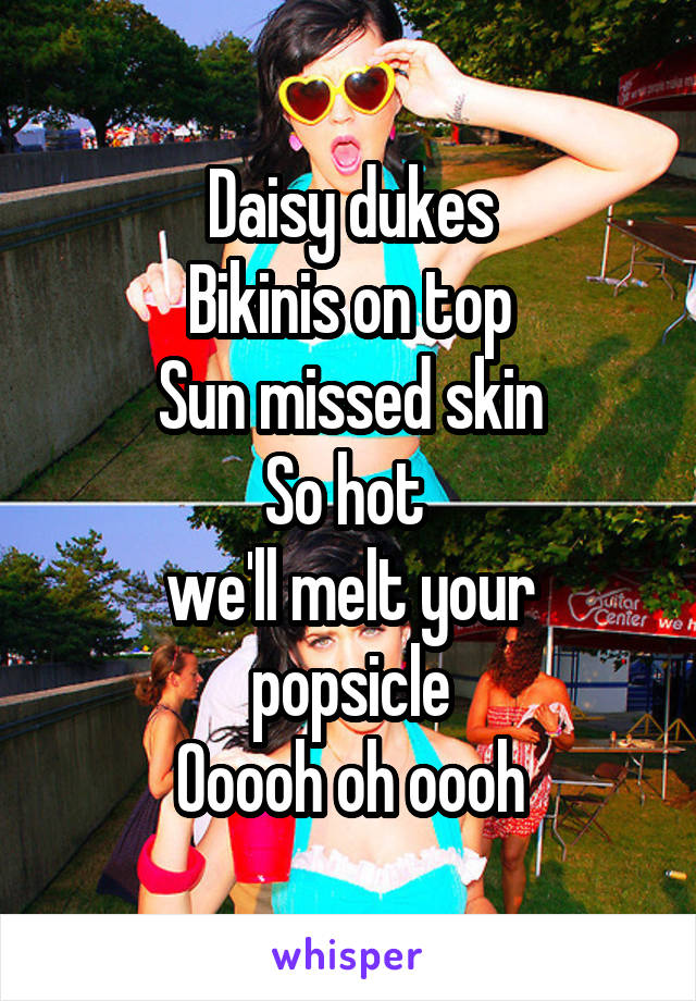 Daisy dukes
Bikinis on top
Sun missed skin
So hot 
we'll melt your popsicle
Ooooh oh oooh