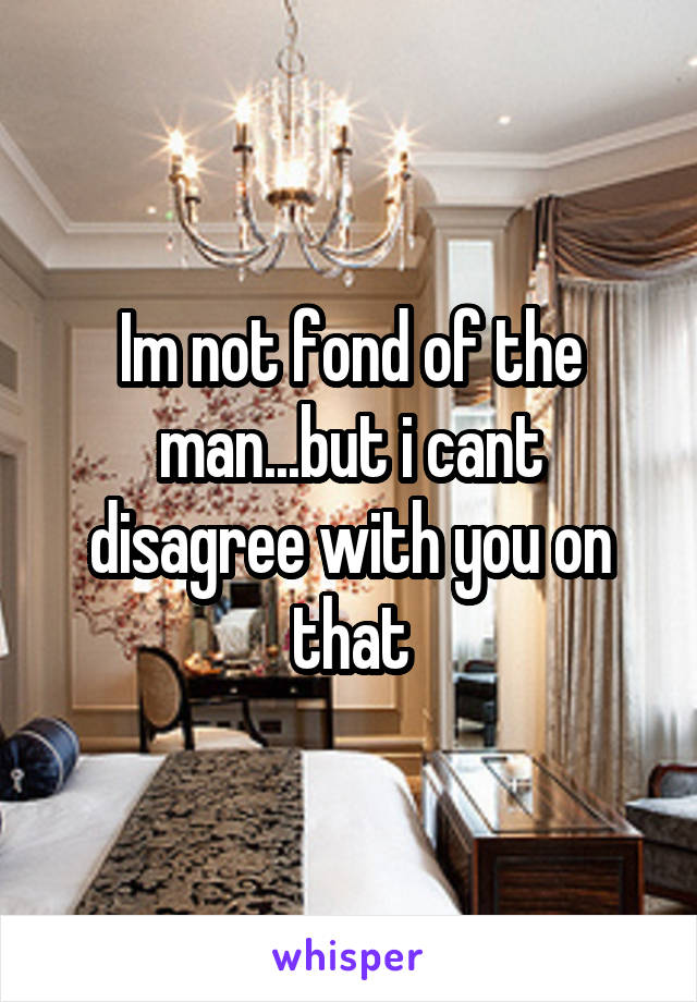 Im not fond of the man...but i cant disagree with you on that