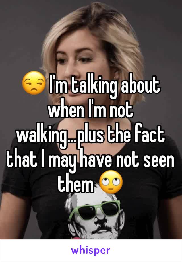 😒 I'm talking about when I'm not walking...plus the fact that I may have not seen them 🙄