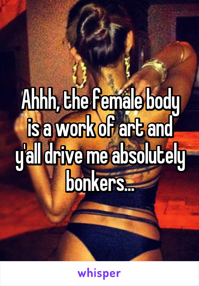 Ahhh, the female body is a work of art and y'all drive me absolutely bonkers...