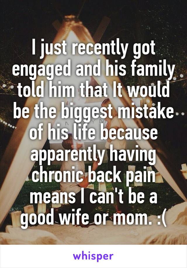 I just recently got engaged and his family told him that It would be the biggest mistake of his life because apparently having chronic back pain means I can't be a good wife or mom. :(