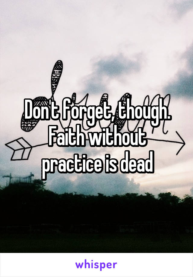 Don't forget, though.
Faith without practice is dead