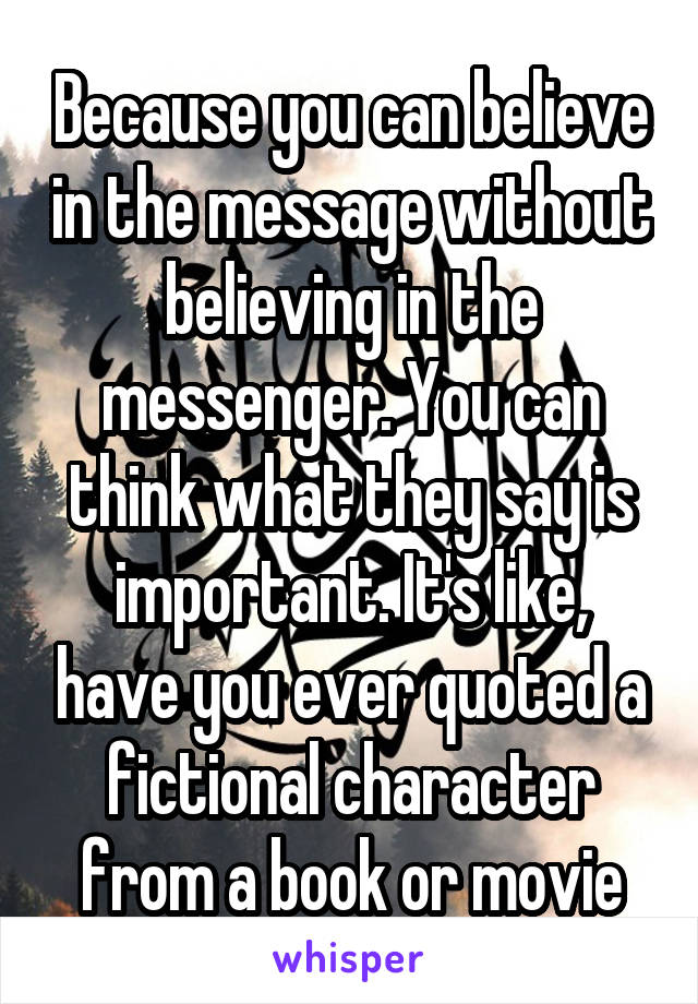 Because you can believe in the message without believing in the messenger. You can think what they say is important. It's like, have you ever quoted a fictional character from a book or movie