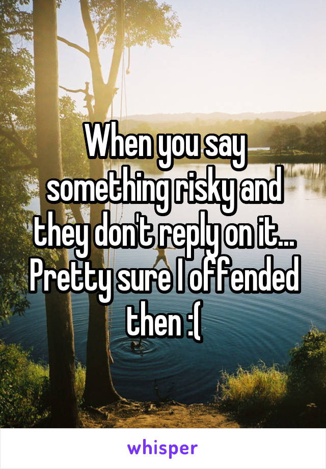 When you say something risky and they don't reply on it... Pretty sure I offended then :(