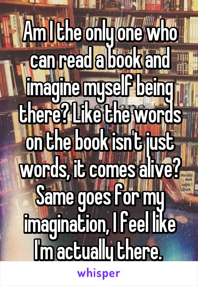 Am I the only one who can read a book and imagine myself being there? Like the words on the book isn't just words, it comes alive? Same goes for my imagination, I feel like I'm actually there. 