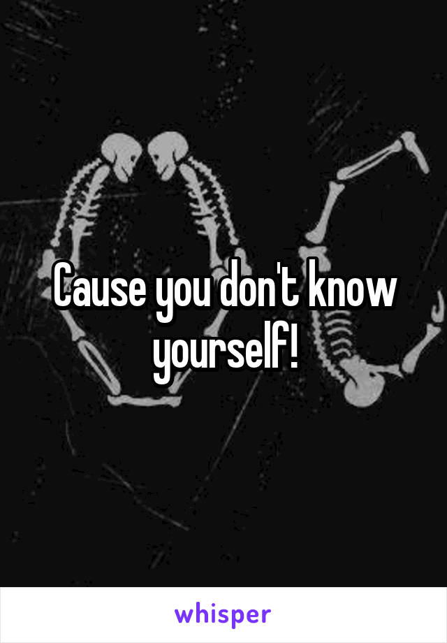 Cause you don't know yourself!