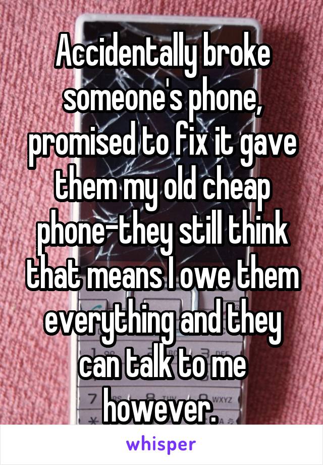 Accidentally broke someone's phone, promised to fix it gave them my old cheap phone-they still think that means I owe them everything and they can talk to me however. 