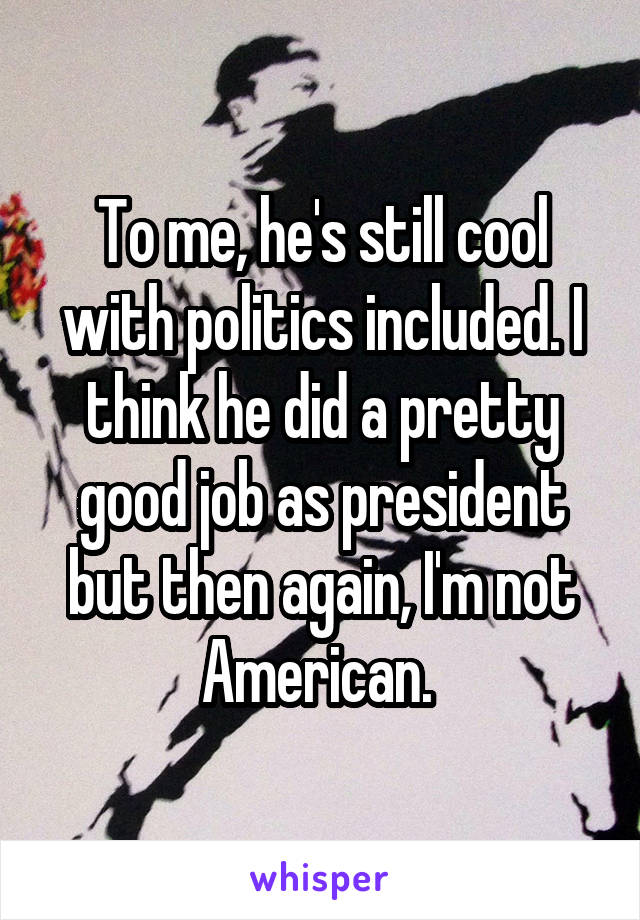 To me, he's still cool with politics included. I think he did a pretty good job as president but then again, I'm not American. 