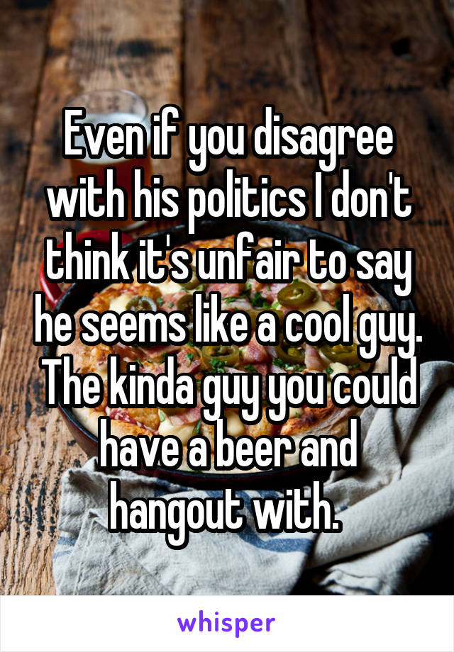 Even if you disagree with his politics I don't think it's unfair to say he seems like a cool guy. The kinda guy you could have a beer and hangout with. 