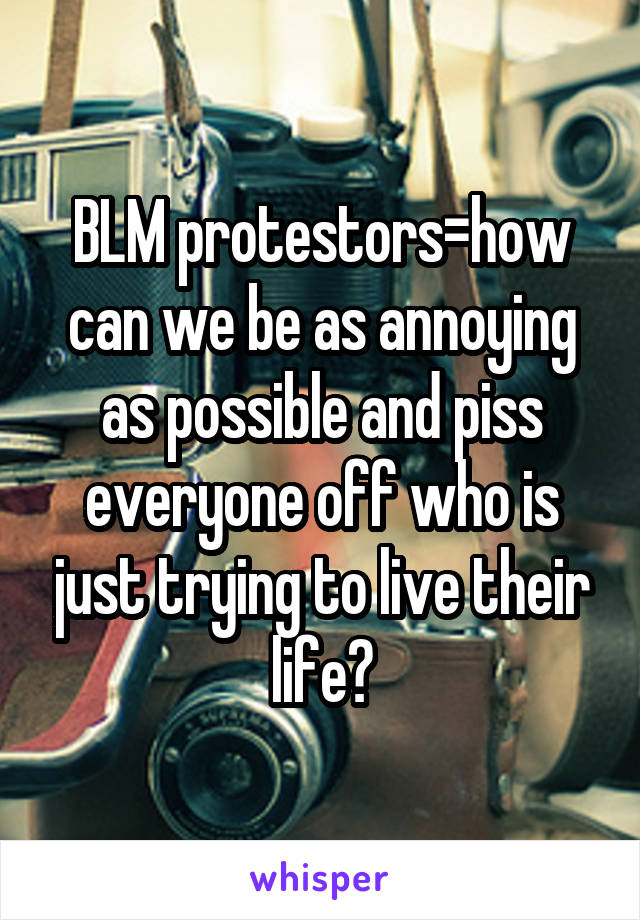 BLM protestors=how can we be as annoying as possible and piss everyone off who is just trying to live their life?