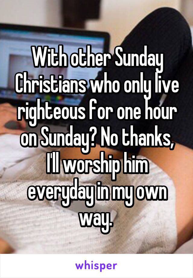 With other Sunday Christians who only live righteous for one hour on Sunday? No thanks, I'll worship him everyday in my own way. 