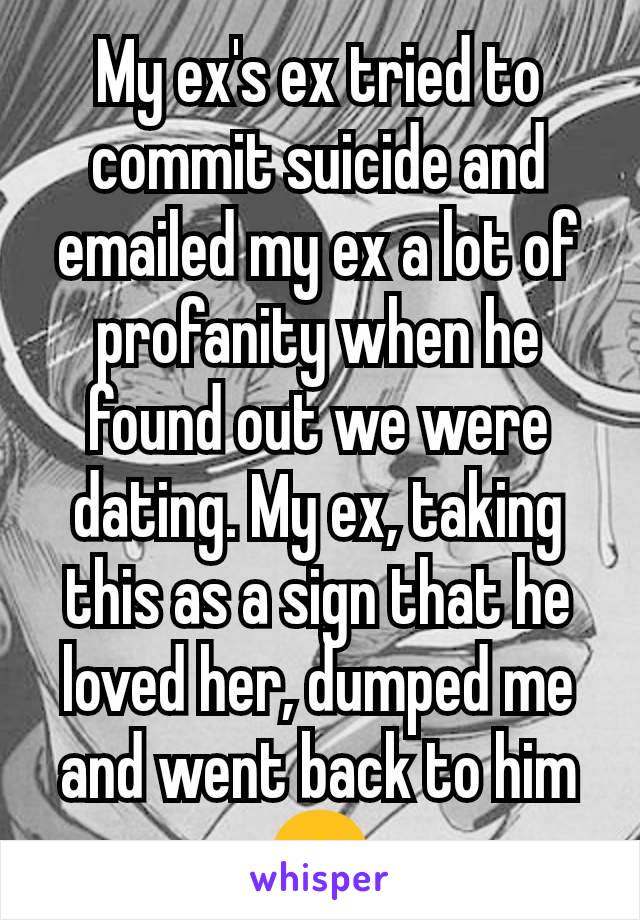 My ex's ex tried to commit suicide and emailed my ex a lot of profanity when he found out we were dating. My ex, taking this as a sign that he loved her, dumped me and went back to him 😞