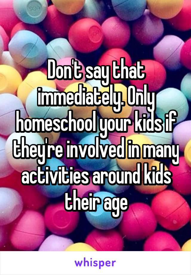 Don't say that immediately. Only homeschool your kids if they're involved in many activities around kids their age