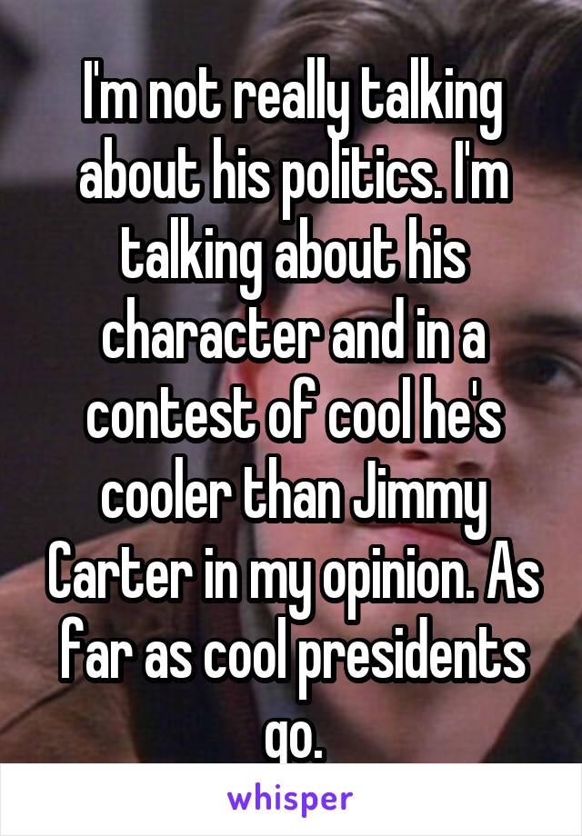 I'm not really talking about his politics. I'm talking about his character and in a contest of cool he's cooler than Jimmy Carter in my opinion. As far as cool presidents go.