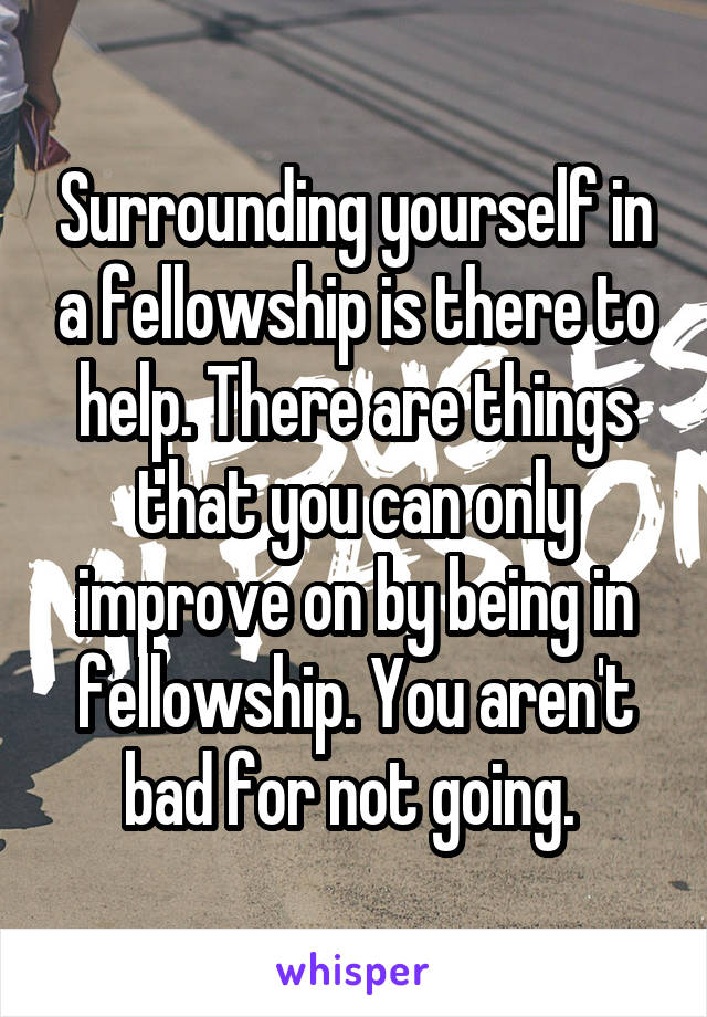 Surrounding yourself in a fellowship is there to help. There are things that you can only improve on by being in fellowship. You aren't bad for not going. 