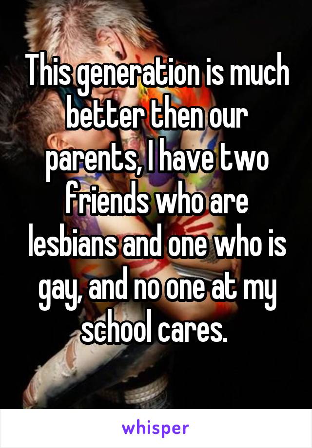 This generation is much better then our parents, I have two friends who are lesbians and one who is gay, and no one at my school cares. 
