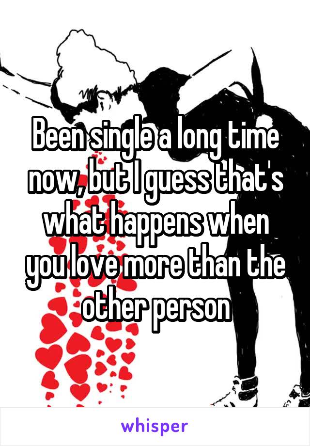 Been single a long time now, but I guess that's what happens when you love more than the other person