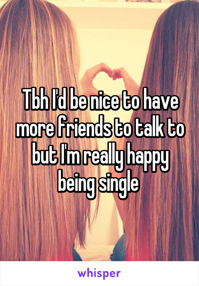 Tbh I'd be nice to have more friends to talk to but I'm really happy being single 