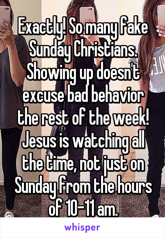 Exactly! So many fake Sunday Christians. Showing up doesn't excuse bad behavior the rest of the week! Jesus is watching all the time, not just on Sunday from the hours of 10-11 am.