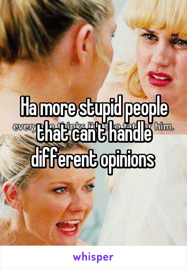 Ha more stupid people that can't handle different opinions 