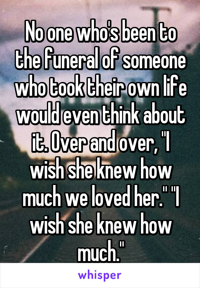 No one who's been to the funeral of someone who took their own life would even think about it. Over and over, "I wish she knew how much we loved her." "I wish she knew how much."