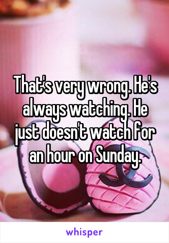 That's very wrong. He's always watching. He just doesn't watch for an hour on Sunday.