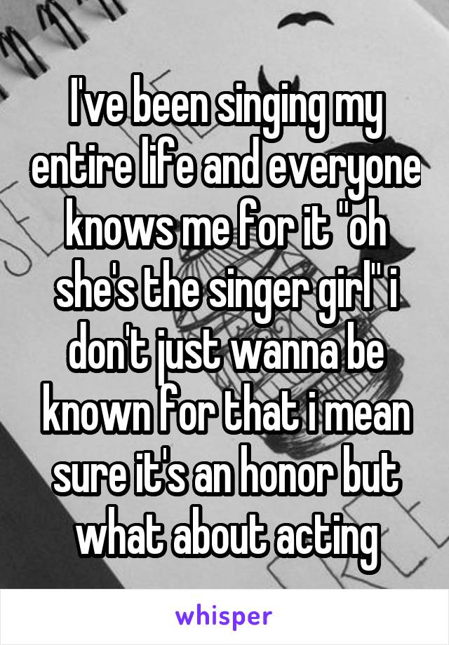 I've been singing my entire life and everyone knows me for it "oh she's the singer girl" i don't just wanna be known for that i mean sure it's an honor but what about acting