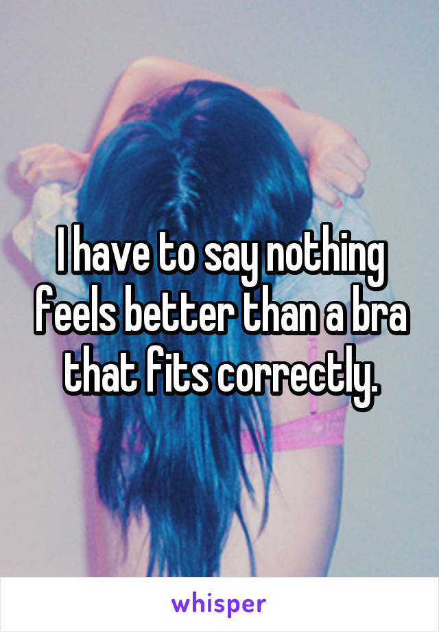 I have to say nothing feels better than a bra that fits correctly.