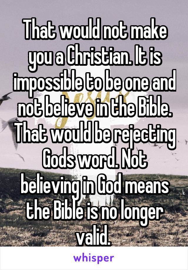 That would not make you a Christian. It is impossible to be one and not believe in the Bible. That would be rejecting Gods word. Not believing in God means the Bible is no longer valid. 