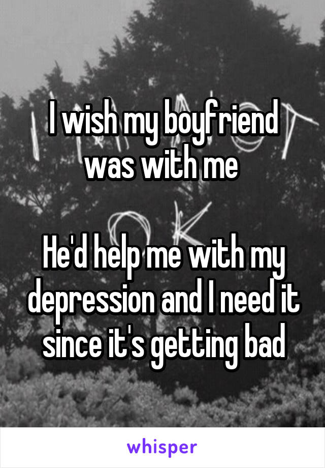 I wish my boyfriend was with me 

He'd help me with my depression and I need it since it's getting bad