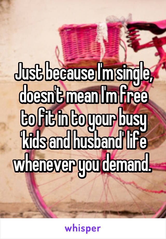 Just because I'm single, doesn't mean I'm free to fit in to your busy 'kids and husband' life whenever you demand. 