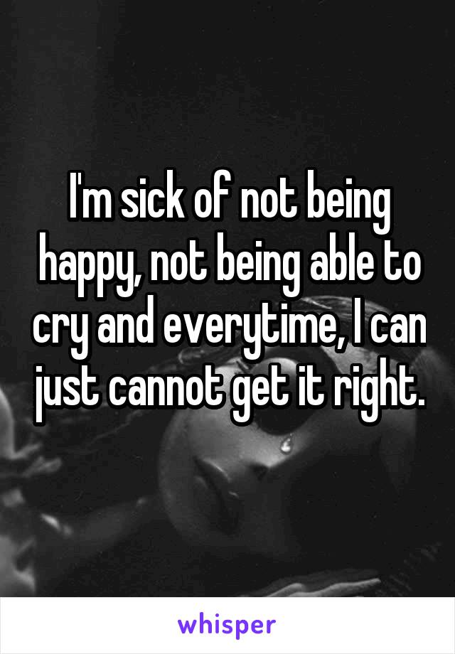 I'm sick of not being happy, not being able to cry and everytime, I can just cannot get it right. 