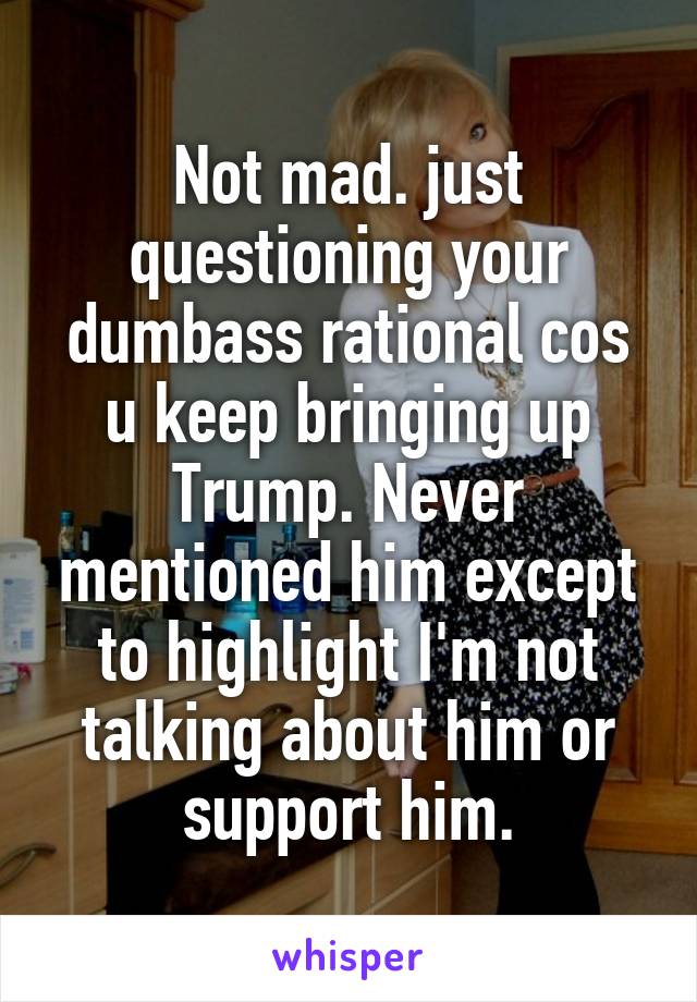 Not mad. just questioning your dumbass rational cos u keep bringing up Trump. Never mentioned him except to highlight I'm not talking about him or support him.