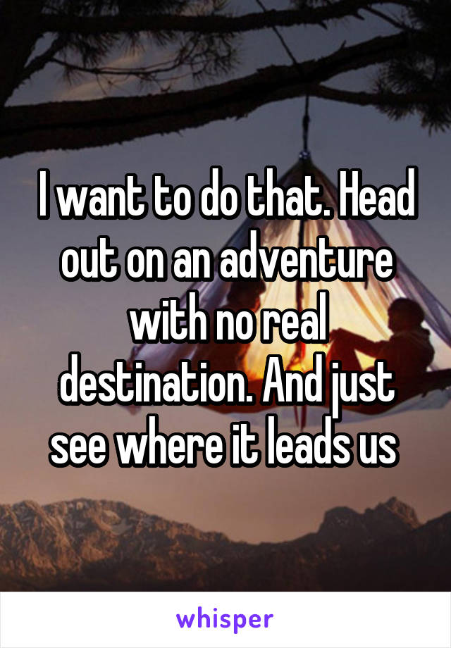 I want to do that. Head out on an adventure with no real destination. And just see where it leads us 