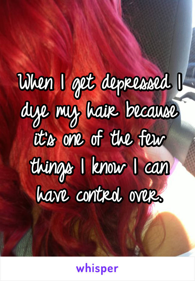 When I get depressed I dye my hair because it's one of the few things I know I can have control over.