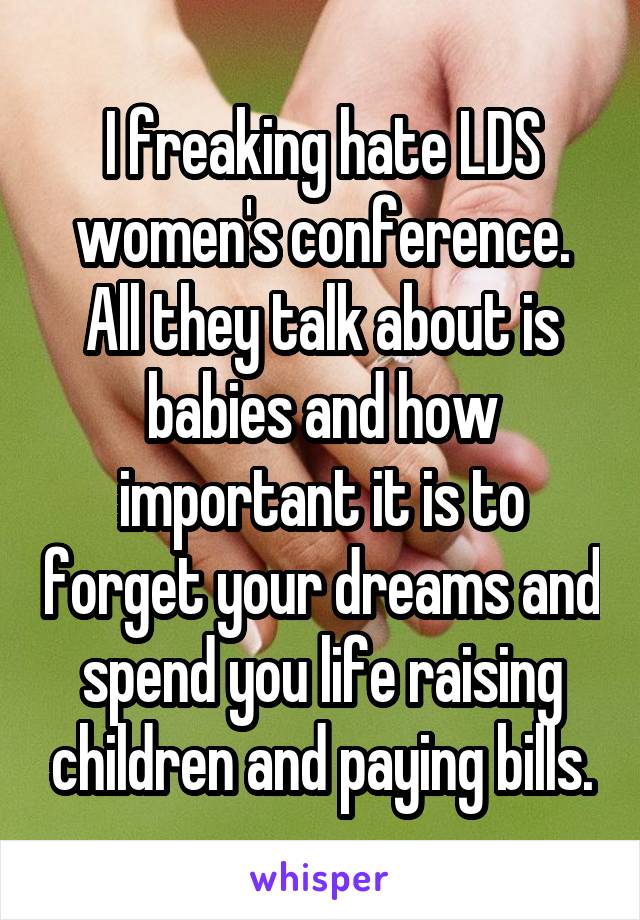 I freaking hate LDS women's conference. All they talk about is babies and how important it is to forget your dreams and spend you life raising children and paying bills.