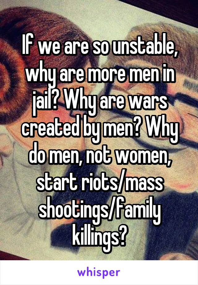 If we are so unstable, why are more men in jail? Why are wars created by men? Why do men, not women, start riots/mass shootings/family killings?