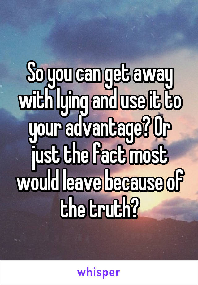 So you can get away with lying and use it to your advantage? Or just the fact most would leave because of the truth?