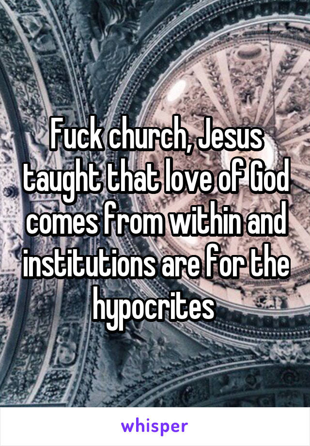 Fuck church, Jesus taught that love of God comes from within and institutions are for the hypocrites 