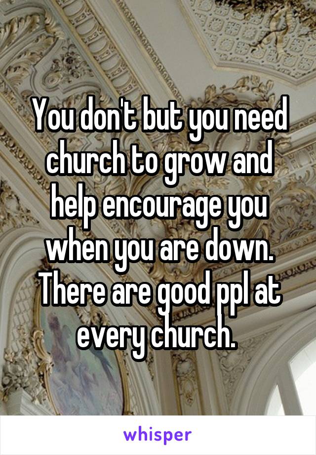 You don't but you need church to grow and help encourage you when you are down. There are good ppl at every church. 