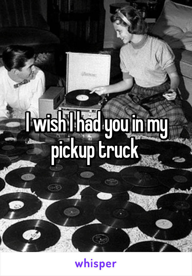 I wish I had you in my pickup truck 